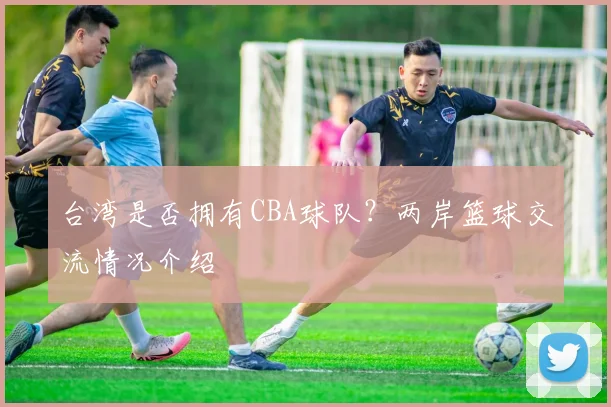 台湾是否拥有CBA球队？两岸篮球交流情况介绍