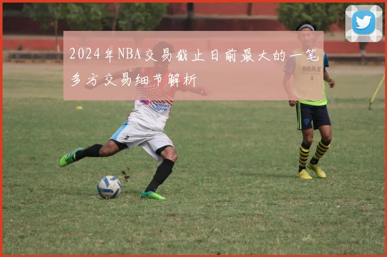2024年NBA交易截止日前最大的一笔多方交易细节解析